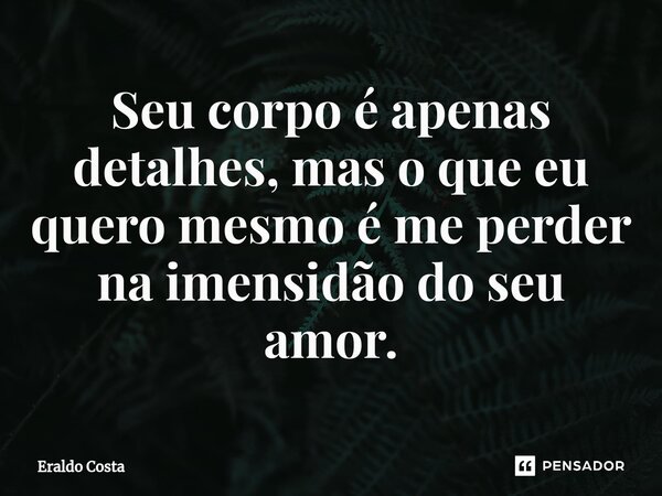 Seu corpo é apenas detalhes, mas o que eu quero mesmo é me perder na imensidão do seu amor.... Frase de Eraldo Costa.