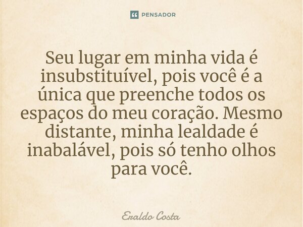 ⁠Seu lugar em minha vida é insubstituível, pois você é a única que preenche todos os espaços do meu coração. Mesmo distante, minha lealdade é inabalável, pois s... Frase de Eraldo Costa.