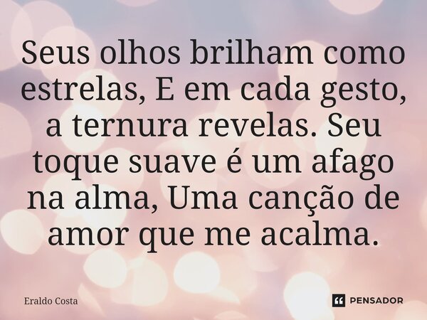⁠Seus olhos brilham como estrelas, E em cada gesto, a ternura revelas. Seu toque suave é um afago na alma, Uma canção de amor que me acalma.... Frase de Eraldo Costa.