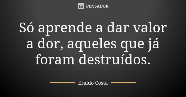 Só aprende a dar valor a dor, aqueles que já foram destruídos.... Frase de Eraldo Costa.