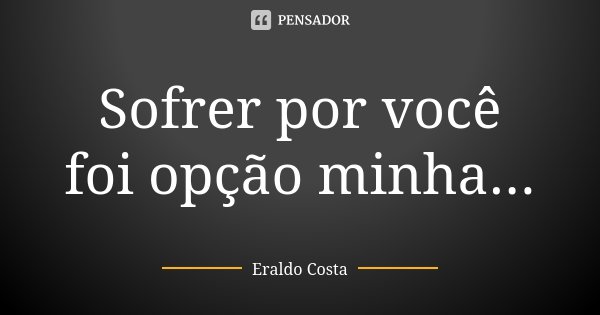 Sofrer por você foi opção minha...... Frase de Eraldo Costa.