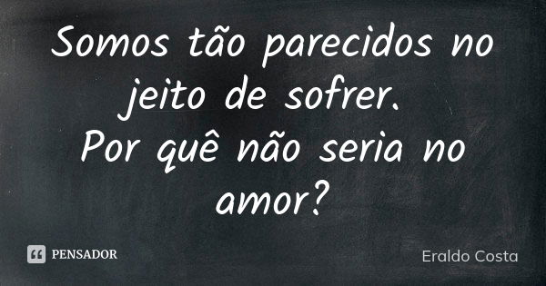 Somos tão parecidos no jeito de sofrer. Por quê não seria no amor?... Frase de Eraldo costa.