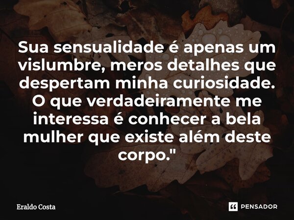 ⁠Sua sensualidade é apenas um vislumbre, meros detalhes que despertam minha curiosidade. O que verdadeiramente me interessa é conhecer a bela mulher que existe ... Frase de Eraldo Costa.