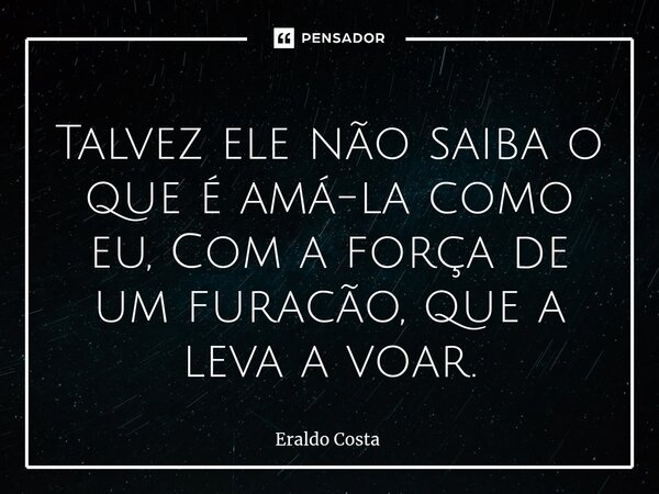 Talvez ele não saiba o que é amá-la como eu, Com a força de um furacão, que a leva a voar.... Frase de Eraldo Costa.
