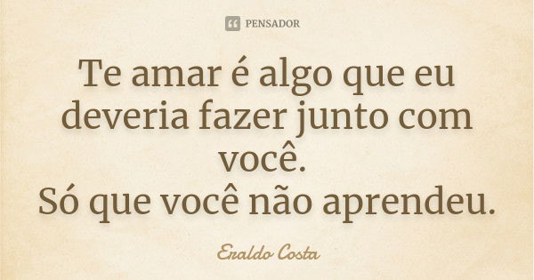 Te amar é algo que eu deveria fazer junto com você. Só que você não aprendeu.... Frase de Eraldo costa.