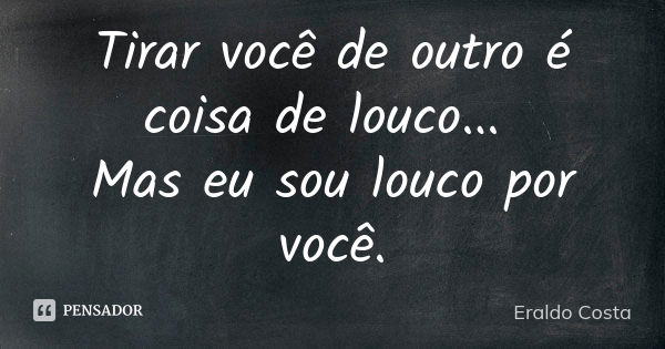 Tirar você de outro é coisa de louco... Mas eu sou louco por você.... Frase de Eraldo Costa.