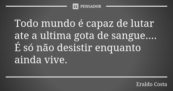 Todo mundo é capaz de lutar ate a ultima gota de sangue.... É só não desistir enquanto ainda vive.... Frase de Eraldo Costa.