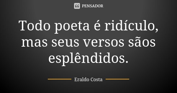 Todo poeta é ridículo, mas seus versos sãos esplêndidos.... Frase de Eraldo Costa.