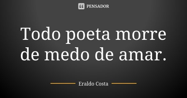 Todo poeta morre de medo de amar.... Frase de Eraldo Costa.