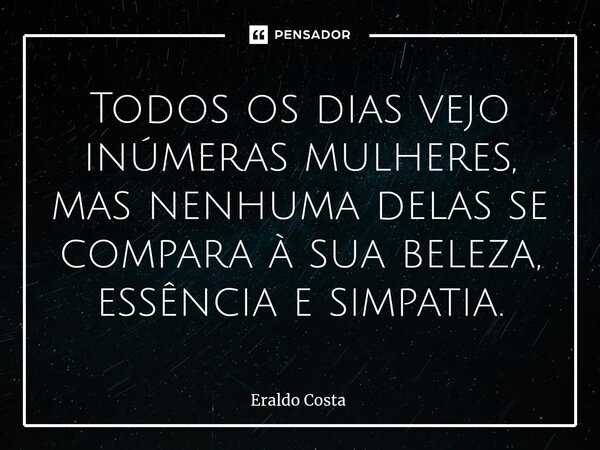 Todos os dias vejo inúmeras mulheres, mas nenhuma delas se compara à sua beleza, essência e simpatia.... Frase de Eraldo Costa.