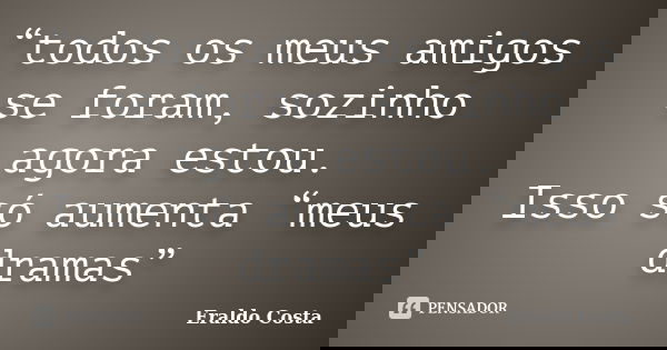 “todos os meus amigos se foram, sozinho agora estou. Isso só aumenta “meus dramas”... Frase de Eraldo Costa.