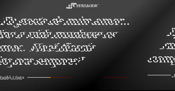 Tu gosta de mim amor... Tipo a vida mudasse os rumos.. Você ficaria comigo pra sempre?... Frase de Eraldo Costa.