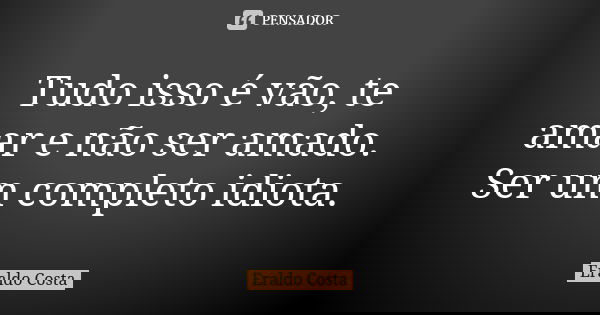 Tudo isso é vão, te amar e não ser amado. Ser um completo idiota.... Frase de Eraldo Costa.