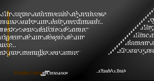 Um corpo adormecido de princesa repousa sobre um leito perfumado... Um poeta e seus delírios de amor. Uma miragem de um desejo de um homem louco... Eu sou o poe... Frase de Eraldo Costa.