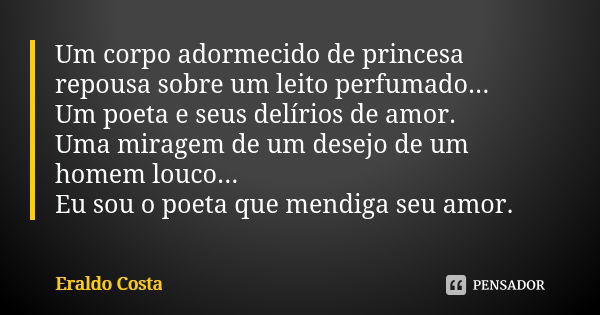 Um corpo adormecido de princesa repousa sobre um leito perfumado... Um poeta e seus delírios de amor. Uma miragem de um desejo de um homem louco... Eu sou o poe... Frase de Eraldo Costa.