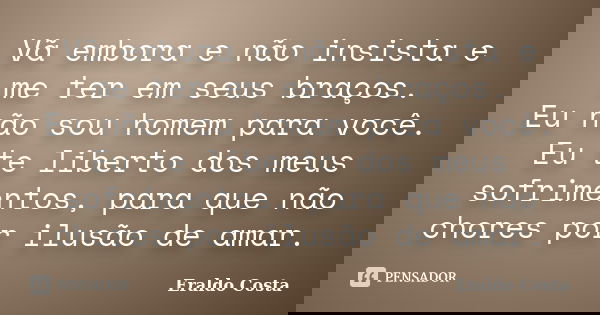 Vã embora e não insista e me ter em seus braços. Eu não sou homem para você. Eu te liberto dos meus sofrimentos, para que não chores por ilusão de amar.... Frase de Eraldo Costa.