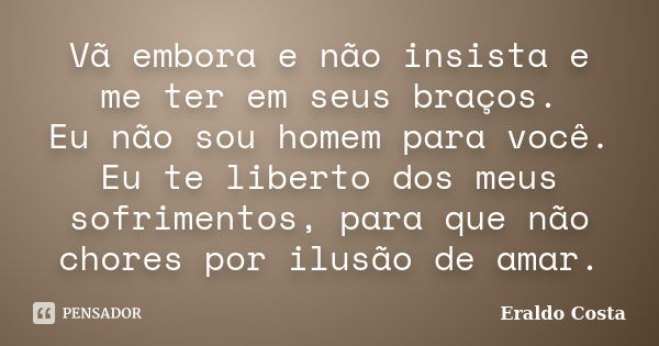 Vã embora e não insista e me ter em seus braços. Eu não sou homem para você. Eu te liberto dos meus sofrimentos, para que não chores por ilusão de amar.... Frase de Eraldo Costa.