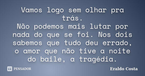 Vamos logo sem olhar pra trás. Não podemos mais lutar por nada do que se foi. Nos dois sabemos que tudo deu errado, o amor que não tive a noite do baile, a trag... Frase de Eraldo Costa.