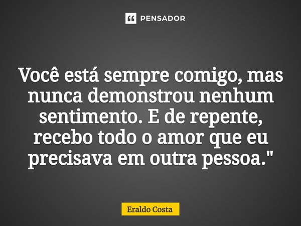 ⁠Você está sempre comigo, mas nunca demonstrou nenhum sentimento. E de repente, recebo todo o amor que eu precisava em outra pessoa."... Frase de Eraldo Costa.