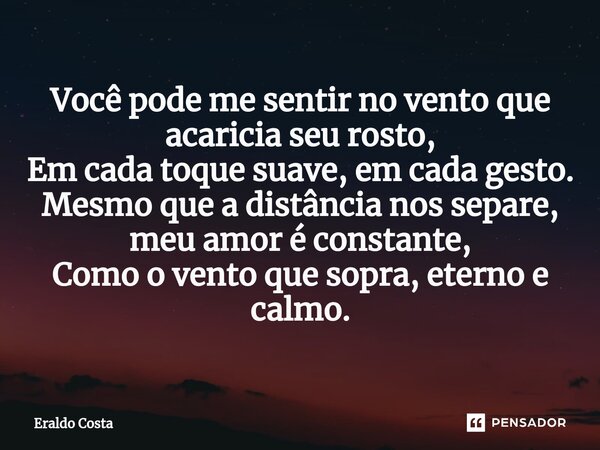 ⁠Você pode me sentir no vento que acaricia seu rosto, Em cada toque suave, em cada gesto. Mesmo que a distância nos separe, meu amor é constante, Como o vento q... Frase de Eraldo Costa.
