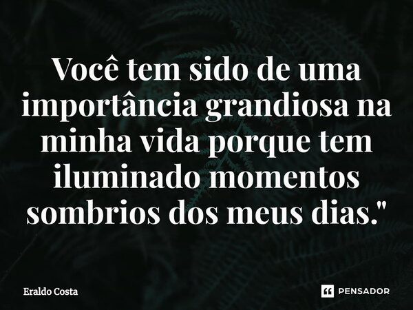 ⁠Você tem sido de uma importância grandiosa na minha vida porque tem iluminado momentos sombrios dos meus dias."... Frase de Eraldo Costa.
