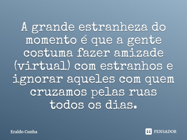 ⁠⁠A grande estranheza do momento é que a gente costuma fazer amizade (virtual) com estranhos e ignorar aqueles com quem cruzamos pelas ruas todos os dias.... Frase de Eraldo Cunha.