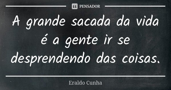A grande sacada da vida é a gente ir se desprendendo das coisas.... Frase de Eraldo Cunha.