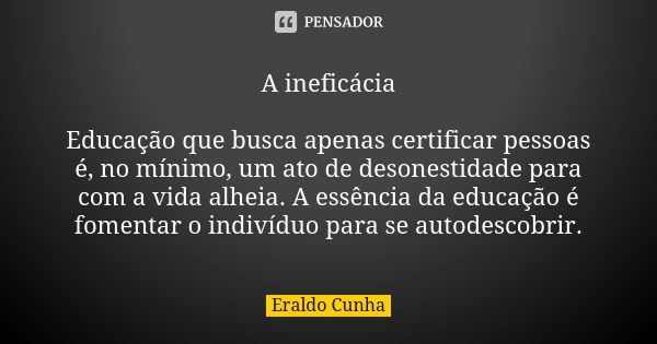 A ineficácia Educação que busca apenas certificar pessoas é, no mínimo, um ato de desonestidade para com a vida alheia. A essência da educação é fomentar o indi... Frase de Eraldo Cunha.