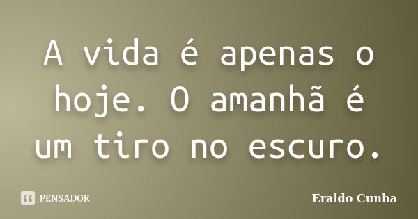 A vida é apenas o hoje. O amanhã é um tiro no escuro.... Frase de Eraldo Cunha.