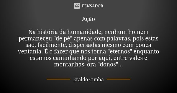 Ação Na história da humanidade, nenhum homem permaneceu "de pé" apenas com palavras, pois estas são, facilmente, dispersadas mesmo com pouca ventania.... Frase de Eraldo Cunha.