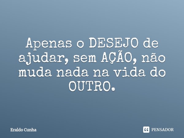 ⁠Apenas o DESEJO de ajudar, sem AÇÃO, não muda nada na vida do OUTRO.... Frase de Eraldo Cunha.