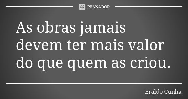 As obras jamais devem ter mais valor do que quem as criou.... Frase de Eraldo Cunha.