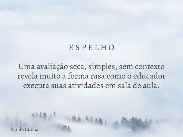 E S P E L H O Uma avaliação seca, simples, sem contexto revela muito a forma rasa como o educador executa suas atividades em sala de aula.... Frase de Eraldo Cunha.