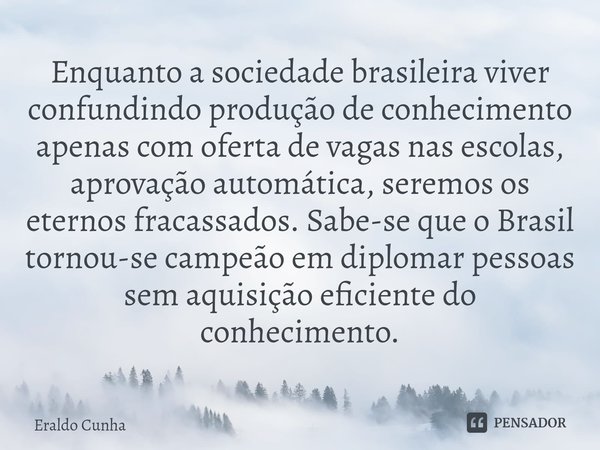 ⁠Enquanto a sociedade brasileira viver confundindo produção de conhecimento apenas com oferta de vagas nas escolas, aprovação automática, seremos os eternos fra... Frase de Eraldo Cunha.