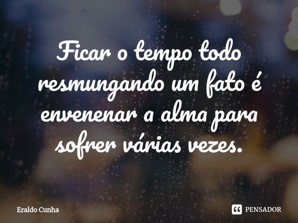 ⁠Ficar o tempo todo resmungando um fato é envenenar a alma para sofrer várias vezes.... Frase de Eraldo Cunha.