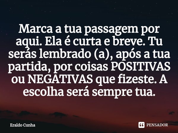 ⁠⁠Marca a tua passagem por aqui. Ela é curta e breve. Tu serás lembrado (a), após a tua partida, por coisas POSITIVAS ou NEGATIVAS que fizeste. A escolha será s... Frase de Eraldo Cunha.