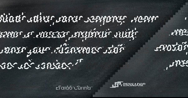 Nada dura para sempre, nem mesmo a nossa própria vida, então para que ficarmos tão presos às coisas?... Frase de Eraldo Cunha.