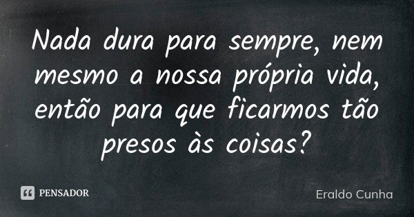 Nada dura para sempre, nem mesmo a nossa própria vida, então para que ficarmos tão presos às coisas?... Frase de Eraldo Cunha.