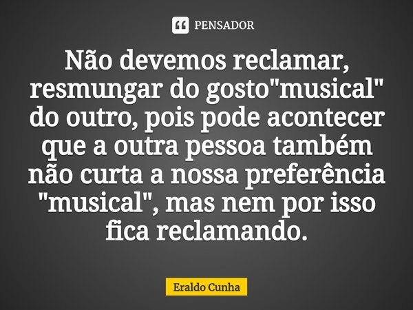 ⁠Não devemos reclamar, resmungar do gosto "musical" do outro, pois pode acontecer que a outra pessoa também não curta a nossa preferência "musica... Frase de Eraldo Cunha.