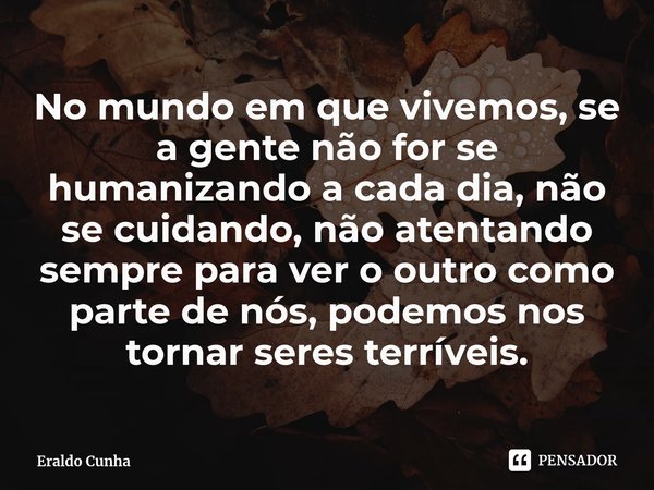 ⁠No mundo em que vivemos, se a gente não for se humanizando a cada dia, não se cuidando, não atentando sempre para ver o outro como parte de nós, podemos nos to... Frase de Eraldo Cunha.