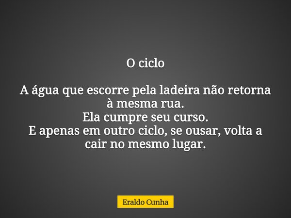 O ciclo A água que escorre pela ladeira não retorna à mesma rua. Ela cumpre seu curso. E apenas em outro ciclo, se ousar, volta a cair no mesmo lugar.... Frase de Eraldo Cunha.