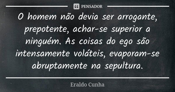 O homem não devia ser arrogante, prepotente, achar-se superior a ninguém. As coisas do ego são intensamente voláteis, evaporam-se abruptamente na sepultura.... Frase de Eraldo Cunha.