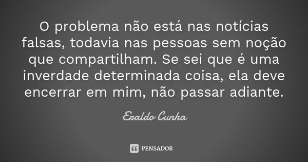 O problema não está nas notícias falsas, todavia nas pessoas sem noção que compartilham. Se sei que é uma inverdade determinada coisa, ela deve encerrar em mim,... Frase de Eraldo Cunha.