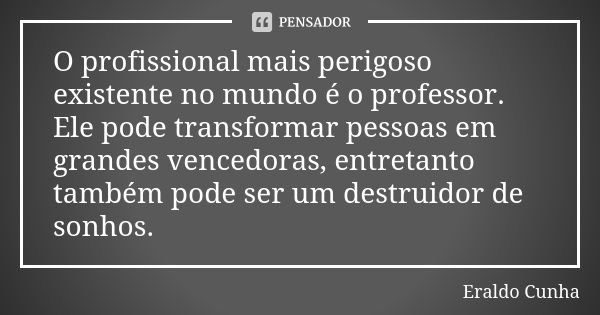 O profissional mais perigoso existente no mundo é o professor. Ele pode transformar pessoas em grandes vencedoras, entretanto também pode ser um destruidor de s... Frase de Eraldo Cunha.