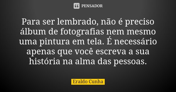 Para ser lembrado, não é preciso álbum de fotografias nem mesmo uma pintura em tela. É necessário apenas que você escreva a sua história na alma das pessoas.... Frase de Eraldo Cunha.