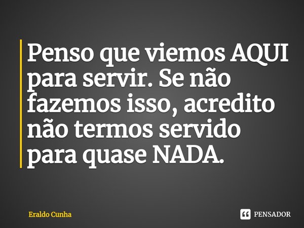 ⁠⁠Penso que viemos AQUI para servir. Se não fazemos isso, acredito não termos servido para quase NADA.... Frase de Eraldo Cunha.