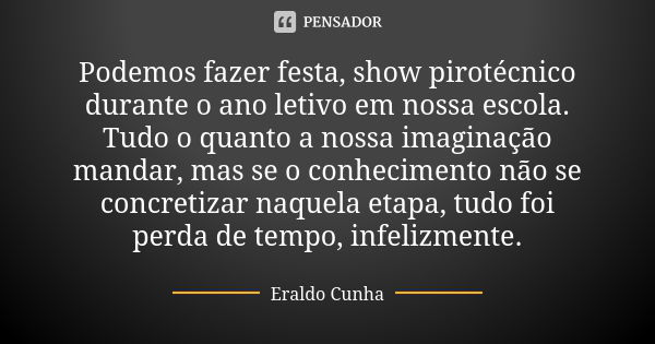 Podemos fazer festa, show pirotécnico durante o ano letivo em nossa escola. Tudo o quanto a nossa imaginação mandar, mas se o conhecimento não se concretizar na... Frase de Eraldo Cunha.