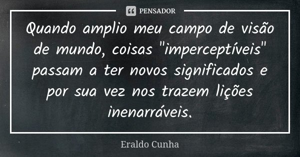 Quando amplio meu campo de visão de mundo, coisas "imperceptíveis" passam a ter novos significados e por sua vez nos trazem lições inenarráveis.... Frase de Eraldo Cunha.
