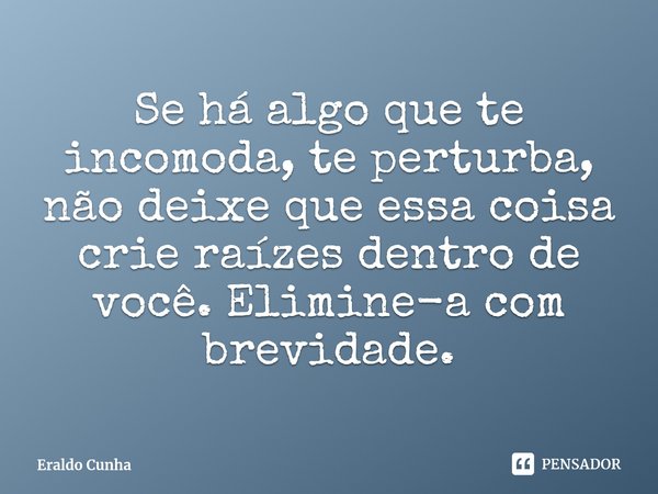 ⁠Se há algo que te incomoda, te perturba, não deixe que essa coisa crie raízes dentro de você. Elimine-a com brevidade.... Frase de Eraldo Cunha.