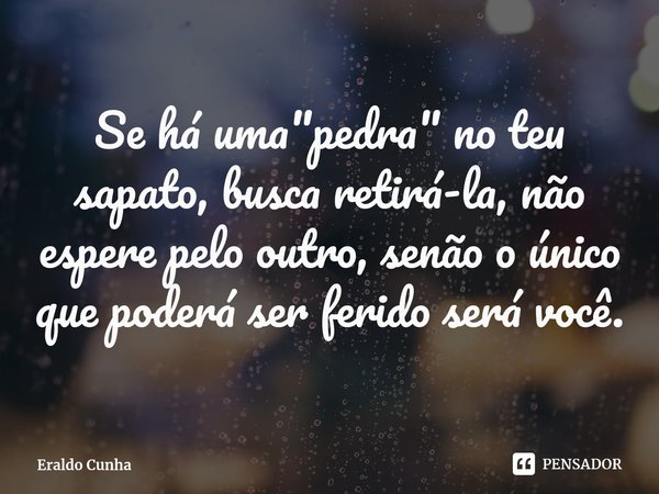 Se há uma "pedra" no teu sapato, busca retirá-la, não espere pelo outro, senão o único que poderá ser ferido será você.... Frase de Eraldo Cunha.